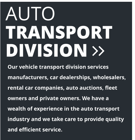 AUTO  TRANSPORT DIVISION  Our vehicle transport division services manufacturers, car dealerships, wholesalers, rental car companies, auto auctions, fleet owners and private owners. We have a wealth of experience in the auto transport industry and we take care to provide quality and efficient service.